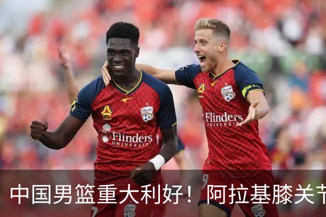 中国男篮重大利好！阿拉基膝关节副韧带扭伤 基本无缘下月世预赛