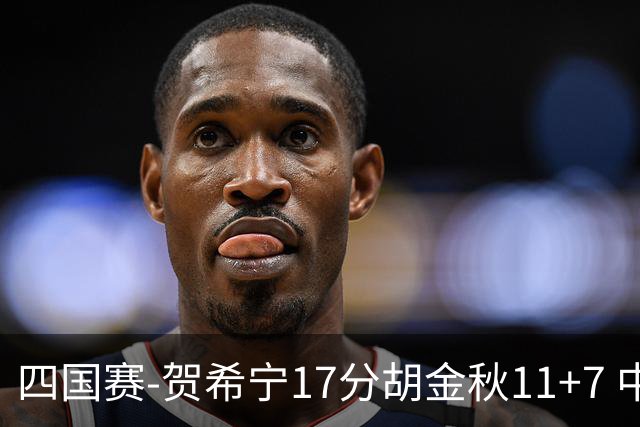 四国赛-贺希宁17分胡金秋11+7 中国男篮首战轻取喀麦隆